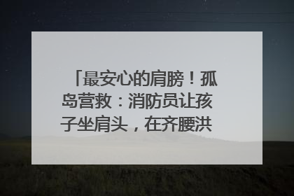 最安心的肩膀！孤岛营救：消防员让孩子坐肩头，在齐腰洪水里稳如泰山
